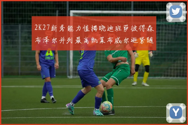2K27新秀能力值揭晓迪班萨彼得森布泽尔并列最高凯莱布威尔逊紧随其后