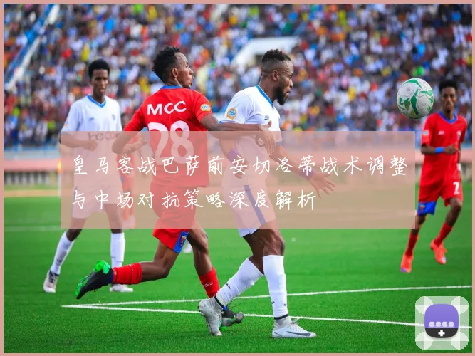 皇马客战巴萨前安切洛蒂战术调整与中场对抗策略深度解析
