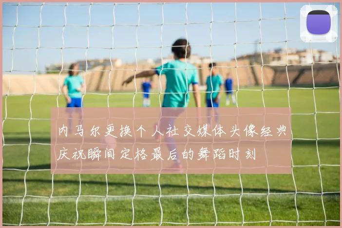 内马尔更换个人社交媒体头像经典庆祝瞬间定格最后的舞蹈时刻