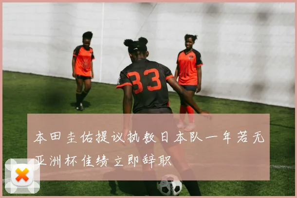 本田圭佑提议执教日本队一年若无亚洲杯佳绩立即辞职