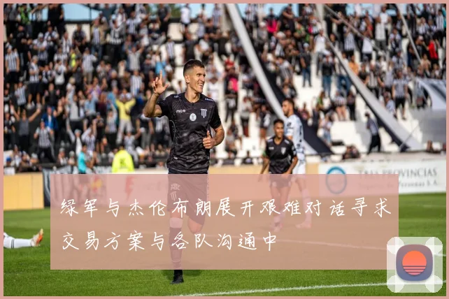 绿军与杰伦布朗展开艰难对话寻求交易方案与各队沟通中