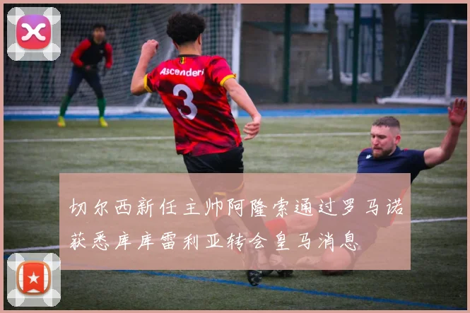 切尔西新任主帅阿隆索通过罗马诺获悉库库雷利亚转会皇马消息