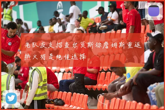 老队友支招查尔莫斯称詹姆斯重返热火将是绝佳选择