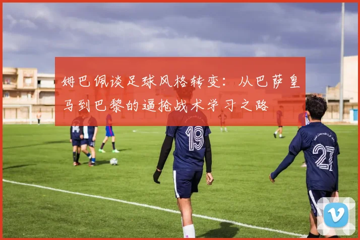 姆巴佩谈足球风格转变：从巴萨皇马到巴黎的逼抢战术学习之路