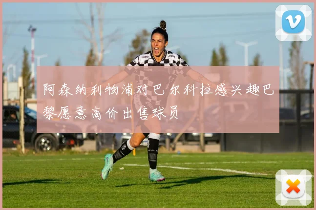 阿森纳利物浦对巴尔科拉感兴趣巴黎愿意高价出售球员