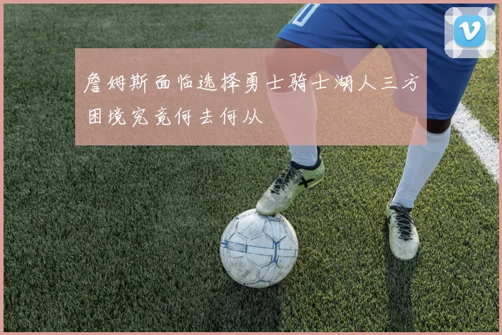 詹姆斯面临选择勇士骑士湖人三方困境究竟何去何从