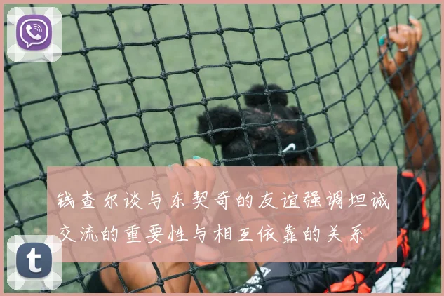 钱查尔谈与东契奇的友谊强调坦诚交流的重要性与相互依靠的关系