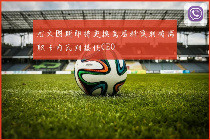 尤文图斯即将更换高层科莫利将离职卡内瓦利接任CEO