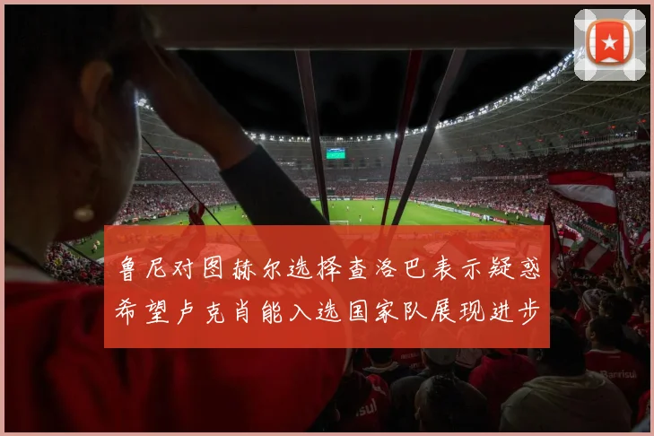 鲁尼对图赫尔选择查洛巴表示疑惑希望卢克肖能入选国家队展现进步