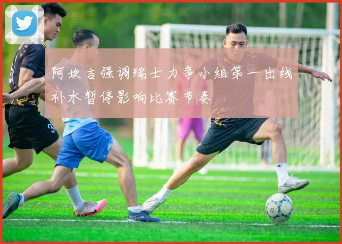 阿坎吉强调瑞士力争小组第一出线补水暂停影响比赛节奏