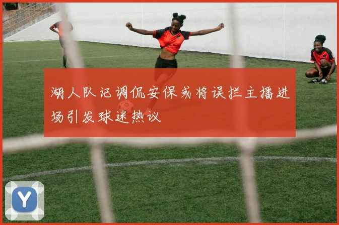 湖人队记调侃安保或将误拦主播进场引发球迷热议