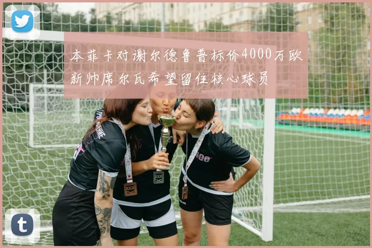 本菲卡对谢尔德鲁普标价4000万欧新帅席尔瓦希望留住核心球员