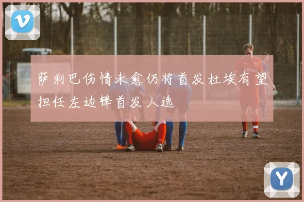 萨利巴伤情未愈仍将首发杜埃有望担任左边锋首发人选